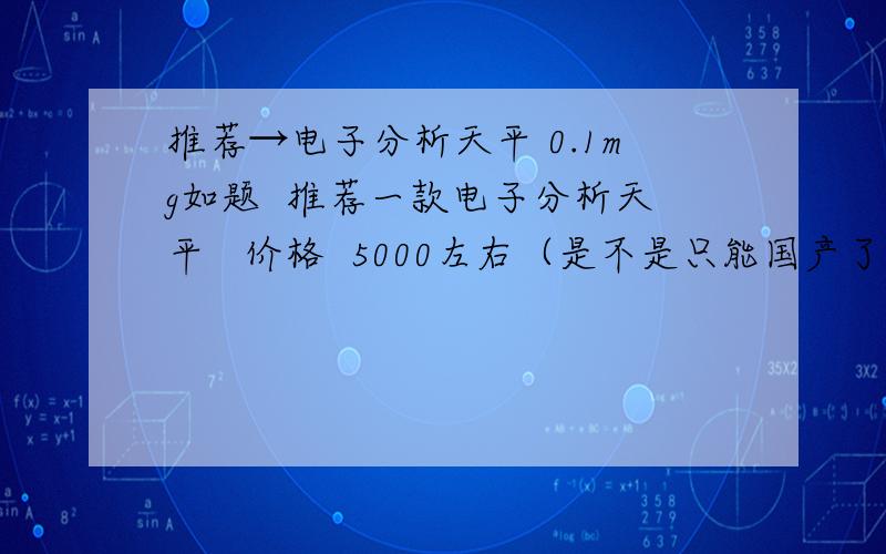 推荐→电子分析天平 0.1mg如题  推荐一款电子分析天平   价格  5000左右（是不是只能国产了啊?）  精度0.1mg  量程 200g左右吧