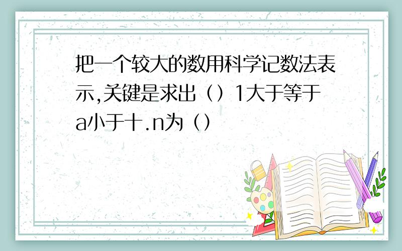 把一个较大的数用科学记数法表示,关键是求出（）1大于等于a小于十.n为（）