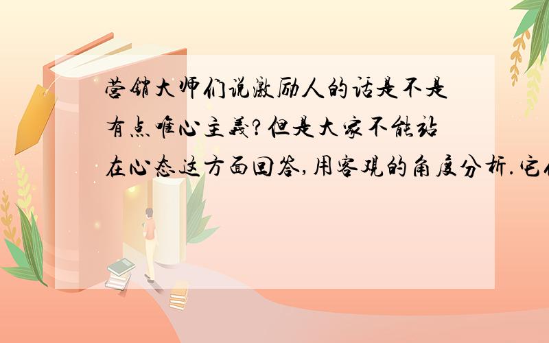 营销大师们说激励人的话是不是有点唯心主义?但是大家不能站在心态这方面回答,用客观的角度分析.它们说相信我能,我就一定能行.是不是太唯心了…还是各自的出发点不同?