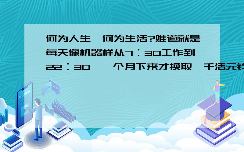 何为人生,何为生活?难道就是每天像机器样从7：30工作到22：30,一个月下来才换取一千活元钱?这样月复一月,年过一年的过着日子,这也叫美好人生?真的厌倦了!