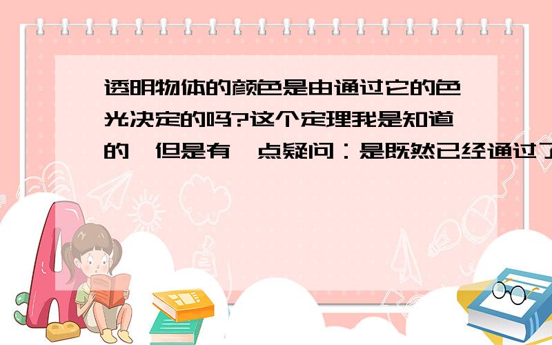 透明物体的颜色是由通过它的色光决定的吗?这个定理我是知道的,但是有一点疑问：是既然已经通过了,就不再是物体本身的颜色了啊,只是通过后的光线变成了物体的颜色,而我们之所以能看