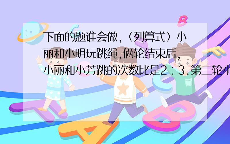 下面的题谁会做,（列算式）小丽和小明玩跳绳,俩轮结束后,小丽和小芳跳的次数比是2∶3.第三轮小丽先跳,小丽跳后两人的次数比变成3∶2,接着小芳来跳,第三轮结束后,两人跳的次数是9∶10,一