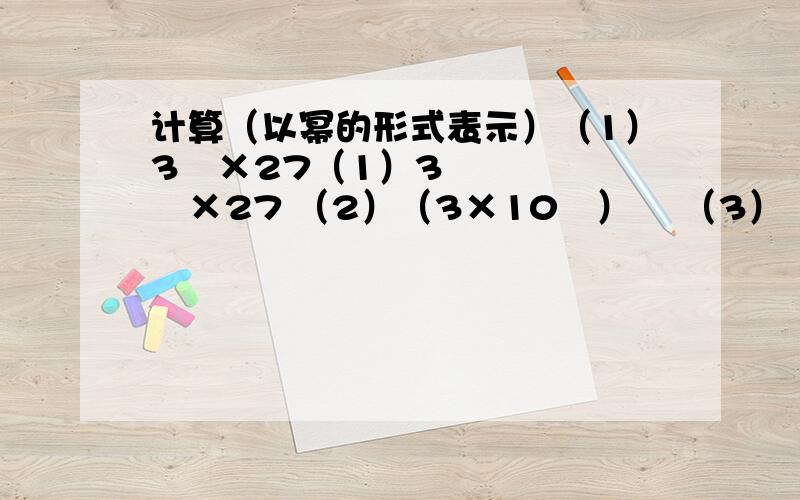 计算（以幂的形式表示）（1）3³×27（1）3³×27 （2）（3×10³）² （3）（ab)²×（ab)³