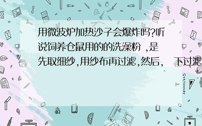 用微波炉加热沙子会爆炸吗?听说饲养仓鼠用的的洗澡粉 ,是先取细纱,用纱布再过滤,然后,畱下过滤后的砂,用微波炉加热1分锺左右 .但是他们说微波炉加热沙子会爆炸 而且初中也学过粉状物