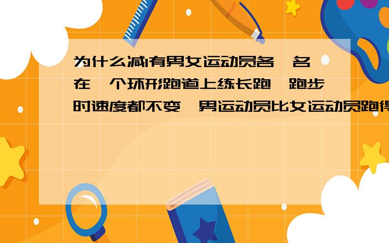 为什么减1有男女运动员各一名在一个环形跑道上练长跑,跑步时速度都不变,男运动员比女运动员跑得稍快些.如果他们从同一起跑点同时出发沿相反方向跑,那么每隔25秒钟相遇一次.现在,他们