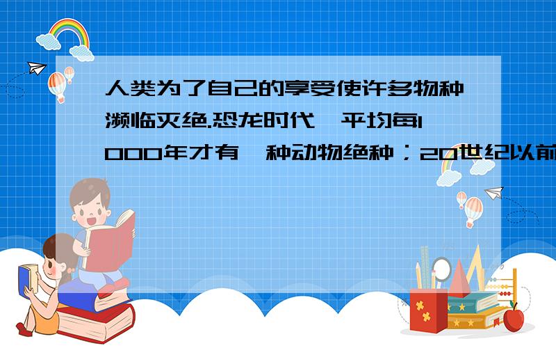 人类为了自己的享受使许多物种濒临灭绝.恐龙时代,平均每1000年才有一种动物绝种；20世纪以前,约4年有一写作文