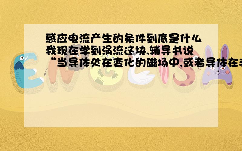 感应电流产生的条件到底是什么我现在学到涡流这块,辅导书说“当导体处在变化的磁场中,或者导体在非匀强磁场中运动时,导体内部可以等效成许许多多的闭合电路,当穿过这些闭合电路的磁