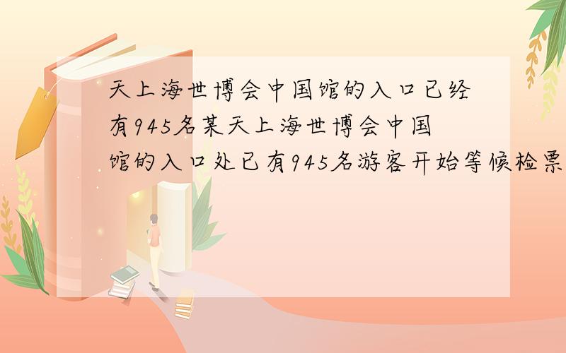 天上海世博会中国馆的入口已经有945名某天上海世博会中国馆的入口处已有945名游客开始等候检票进馆.此时,每分钟还有若干人前来入口处准备进馆.这样,如果打开4个检票口,15分钟游客可以