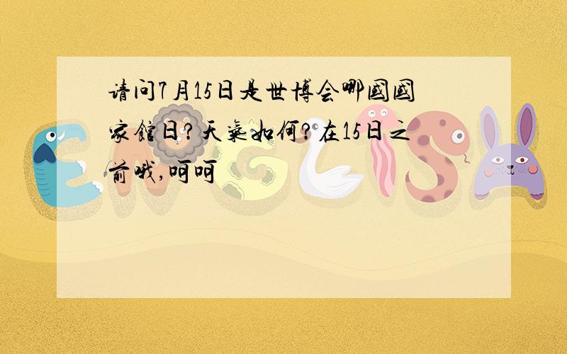 请问7月15日是世博会哪国国家馆日?天气如何?在15日之前哦,呵呵