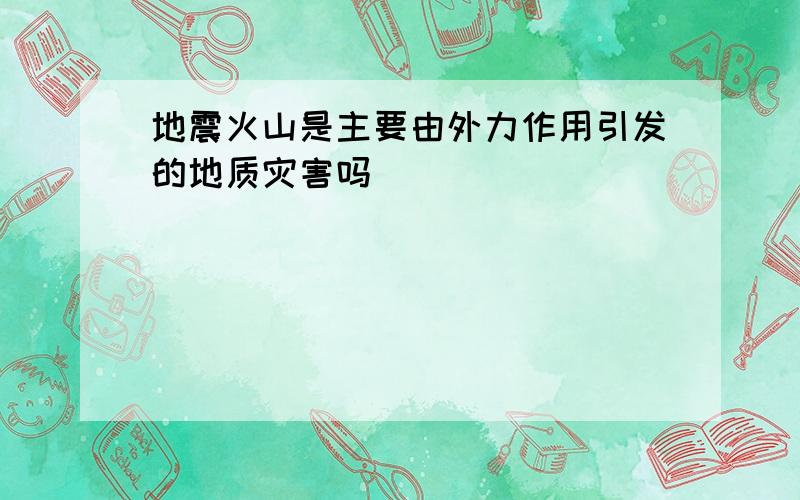 地震火山是主要由外力作用引发的地质灾害吗