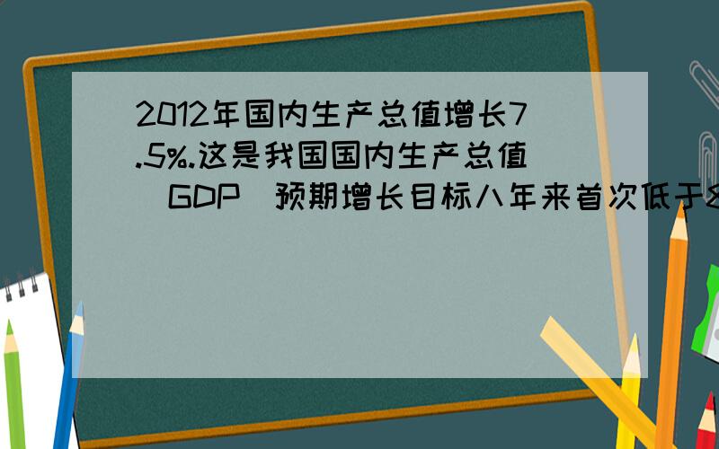 2012年国内生产总值增长7.5%.这是我国国内生产总值(GDP)预期增长目标八年来首次低于8%.谈谈对经济的看法2012年3月5日,国务院总理温家宝向十一届全国人大五次会议作政府工作报告时提出,2012