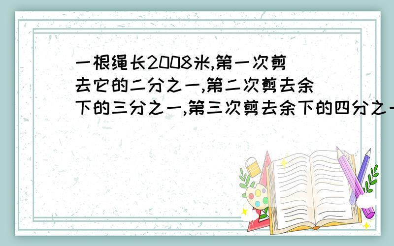 一根绳长2008米,第一次剪去它的二分之一,第二次剪去余下的三分之一,第三次剪去余下的四分之一...为什么一根绳长2008米,第一次剪去它的二分之一,第二次剪去余下的三分之一,第三次剪去余