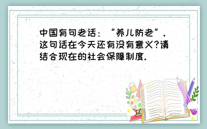 中国有句老话：“养儿防老”.这句话在今天还有没有意义?请结合现在的社会保障制度.