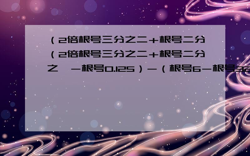 （2倍根号三分之二＋根号二分（2倍根号三分之二＋根号二分之一－根号0.125）－（根号6－根号32）