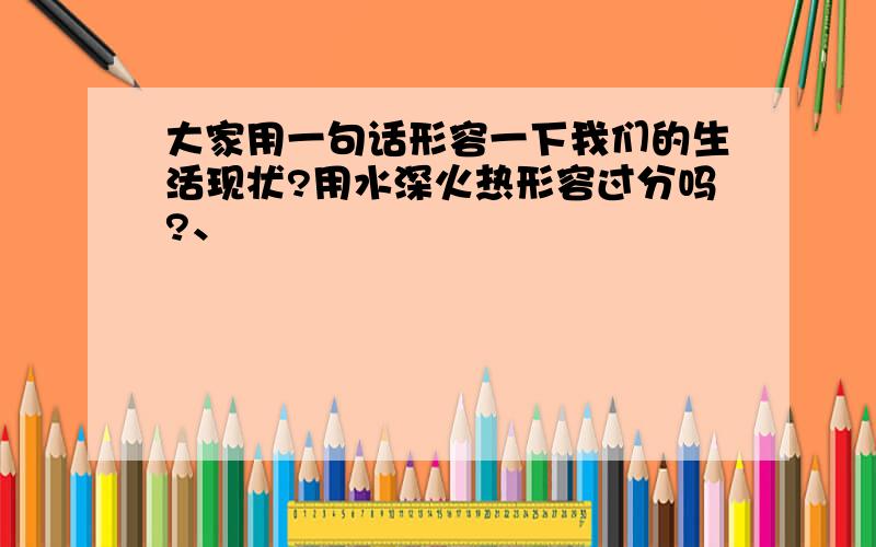 大家用一句话形容一下我们的生活现状?用水深火热形容过分吗?、