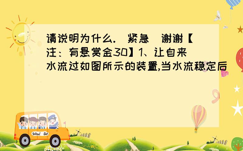 请说明为什么.（紧急）谢谢【注：有悬赏金30】1、让自来水流过如图所示的装置,当水流稳定后（ ）A.P店流苏等于Q点流速 B.P点流速小于Q点流速 C.P点压强等于Q点压强D.P点压强小于Q点压强2、