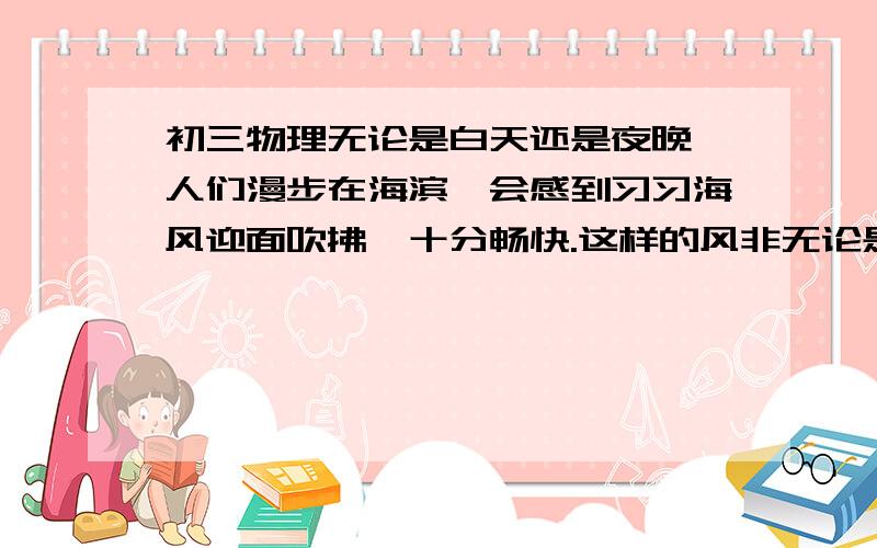 初三物理无论是白天还是夜晚,人们漫步在海滨,会感到习习海风迎面吹拂,十分畅快.这样的风非无论是白天还是夜晚,人们漫步在海滨,会感到习习海风迎面吹拂,十分畅快．这样的风非常柔和,