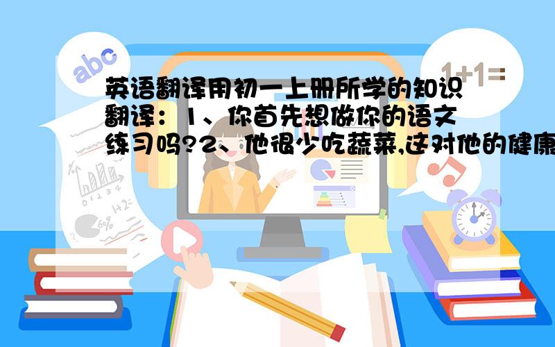 英语翻译用初一上册所学的知识翻译：1、你首先想做你的语文练习吗?2、他很少吃蔬菜,这对他的健康有坏处.3、不要吃太多的甜食.4、这土豆汤尝起来不错.5、每天阅读英语对你很重要.6、那