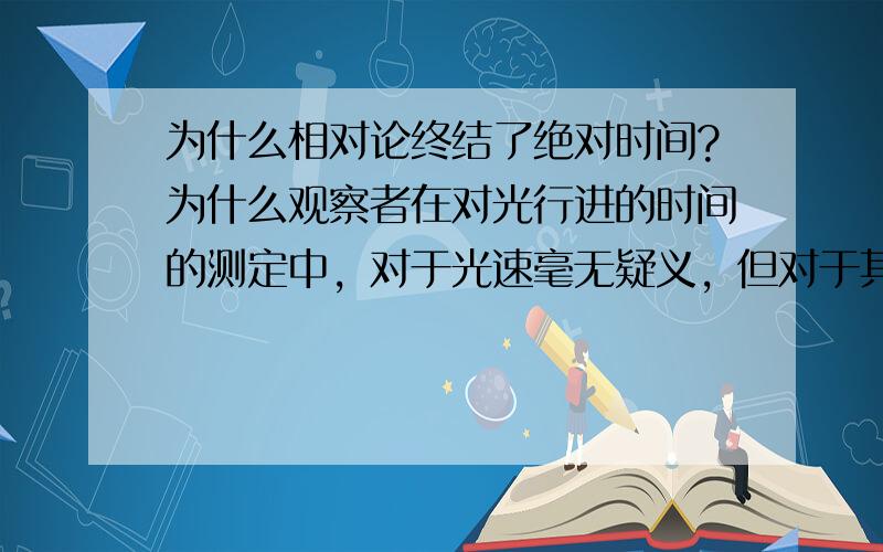 为什么相对论终结了绝对时间?为什么观察者在对光行进的时间的测定中，对于光速毫无疑义，但对于其通过的距离却意见不一