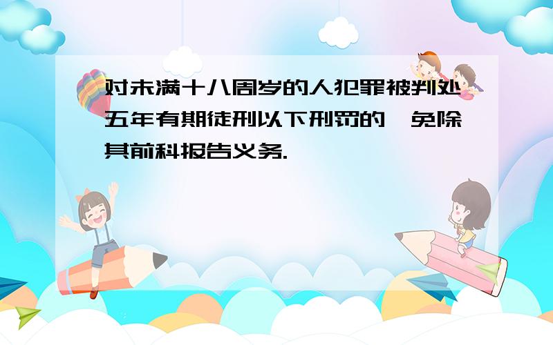 对未满十八周岁的人犯罪被判处五年有期徒刑以下刑罚的,免除其前科报告义务.