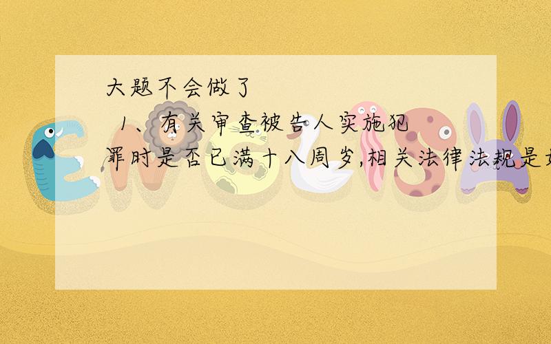 大题不会做了          1、有关审查被告人实施犯罪时是否已满十八周岁,相关法律法规是如何规定的?