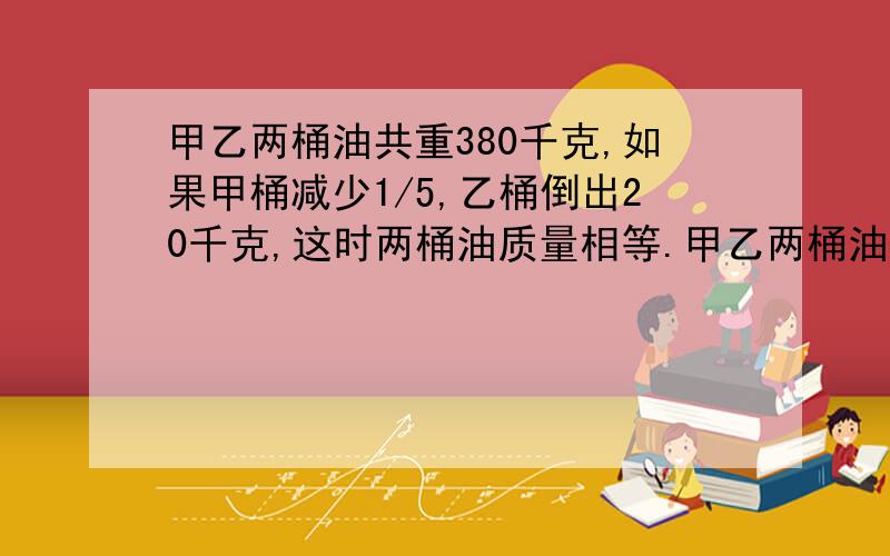 甲乙两桶油共重380千克,如果甲桶减少1/5,乙桶倒出20千克,这时两桶油质量相等.甲乙两桶油原有多少千克