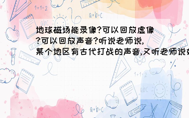 地球磁场能录像?可以回放虚像?可以回放声音?听说老师说,某个地区有古代打战的声音,又听老师说好像是英国某个女孩在家里看见地下有个人头,后来经调查发现地下面有个女尸体, 老师说科