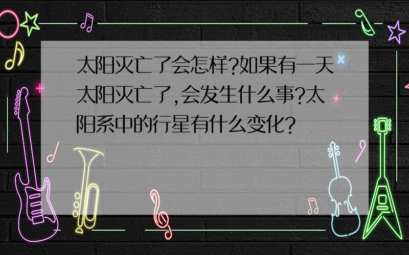 太阳灭亡了会怎样?如果有一天太阳灭亡了,会发生什么事?太阳系中的行星有什么变化?