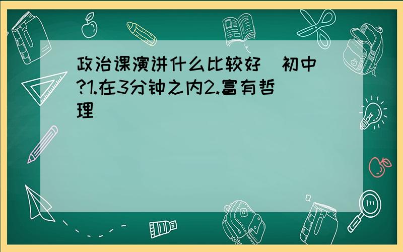 政治课演讲什么比较好（初中）?1.在3分钟之内2.富有哲理