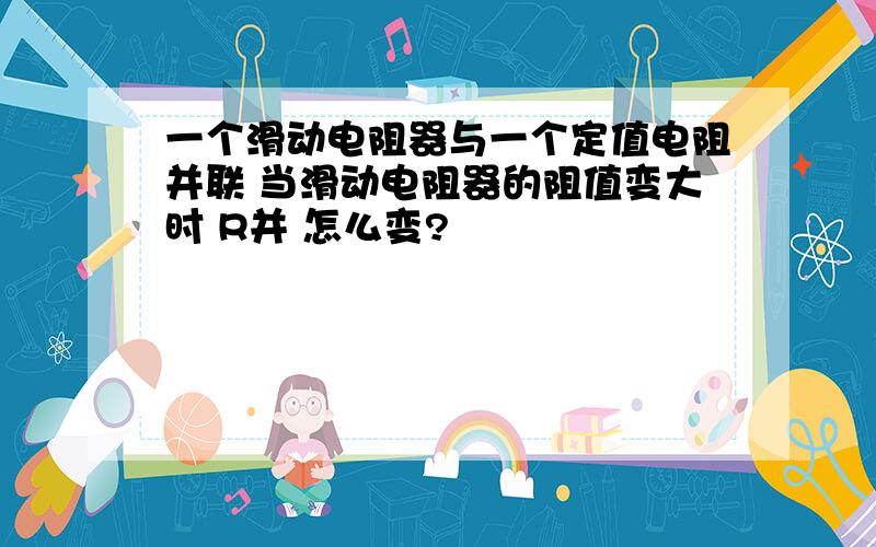 一个滑动电阻器与一个定值电阻并联 当滑动电阻器的阻值变大时 R并 怎么变?