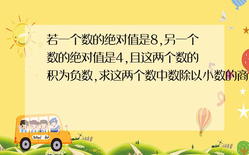 若一个数的绝对值是8,另一个数的绝对值是4,且这两个数的积为负数,求这两个数中数除以小数的商.