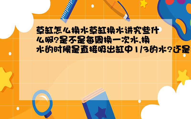 草缸怎么换水草缸换水讲究些什么啊?是不是每周换一次水,换水的时候是直接吸出缸中1/3的水?还是将底沙里面的脏物吸出为止?