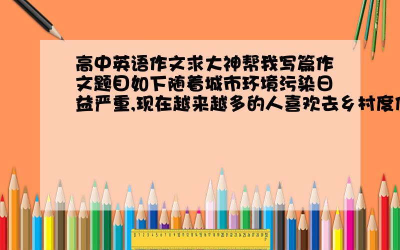 高中英语作文求大神帮我写篇作文题目如下随着城市环境污染日益严重,现在越来越多的人喜欢去乡村度假,请根据以下信息,简单地说明一下人们喜欢去乡村度假的原因:1.乡村空气清新,自然风