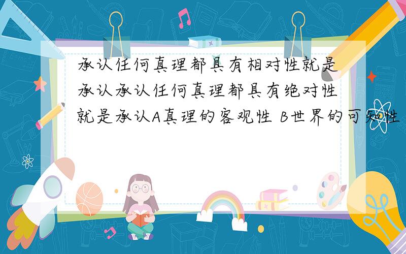 承认任何真理都具有相对性就是承认承认任何真理都具有绝对性就是承认A真理的客观性 B世界的可知性 C 认识发展的无限性 ABC 请问为什么选 C呢我认为 C 认识发展的无限性 应该是 真理相对