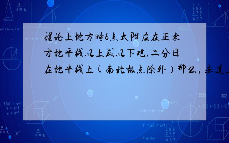 理论上地方时6点太阳应在正东方地平线以上或以下吧,二分日在地平线上(南北极点除外）那么，赤道上全年昼夜平分，除二分日外，日出日落方位是正东正西，还是直射北半球日出东北，直