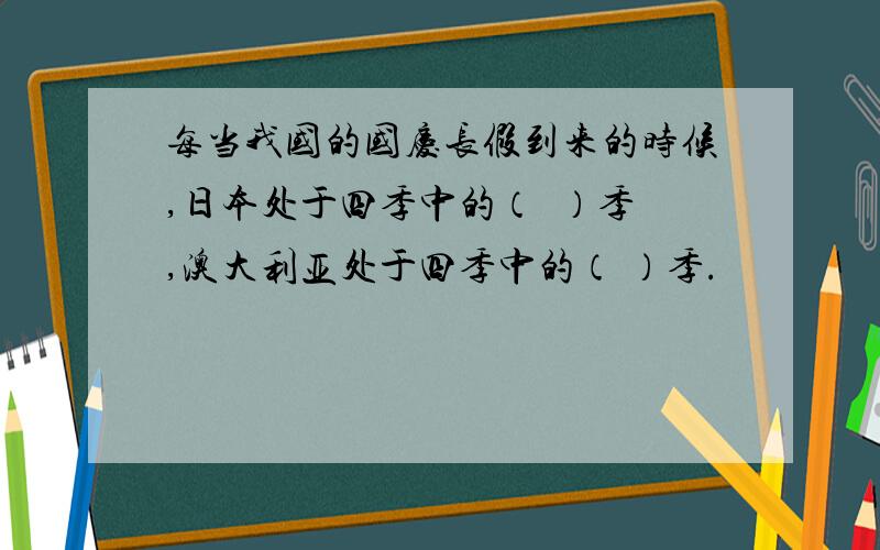 每当我国的国庆长假到来的时候,日本处于四季中的（  ）季,澳大利亚处于四季中的（ ）季.