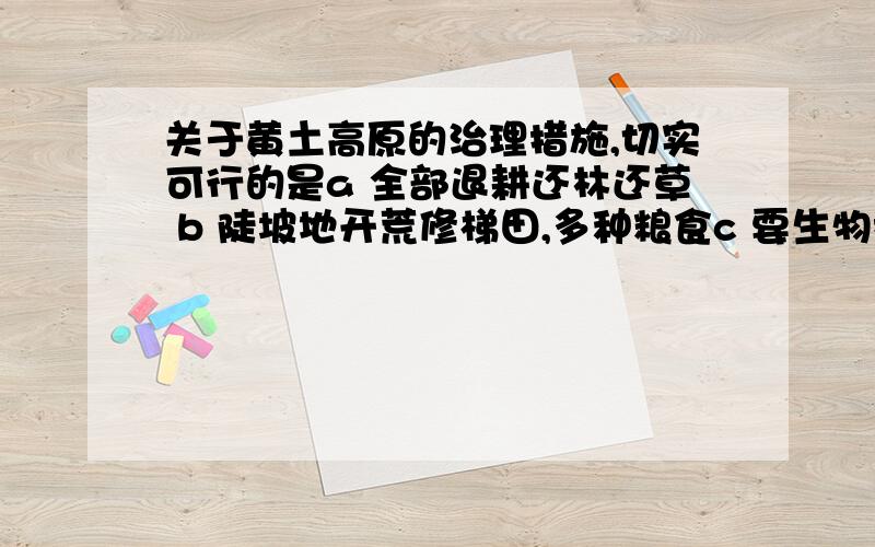 关于黄土高原的治理措施,切实可行的是a 全部退耕还林还草 b 陡坡地开荒修梯田,多种粮食c 要生物措施与工程措施相结合,才能达到标本兼治d 缓坡地退耕还林还草,增加放牧的牲畜数量