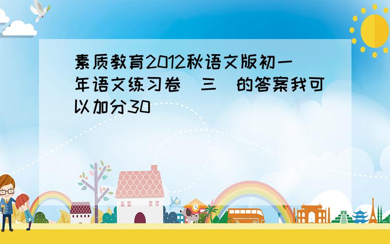 素质教育2012秋语文版初一年语文练习卷(三)的答案我可以加分30