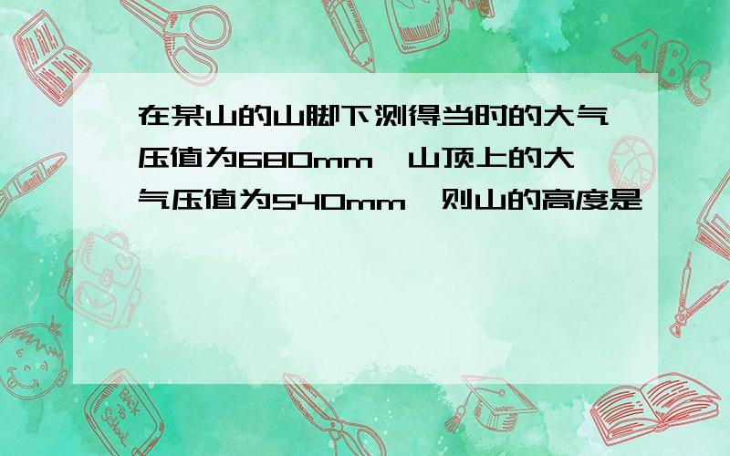 在某山的山脚下测得当时的大气压值为680mm,山顶上的大气压值为540mm,则山的高度是