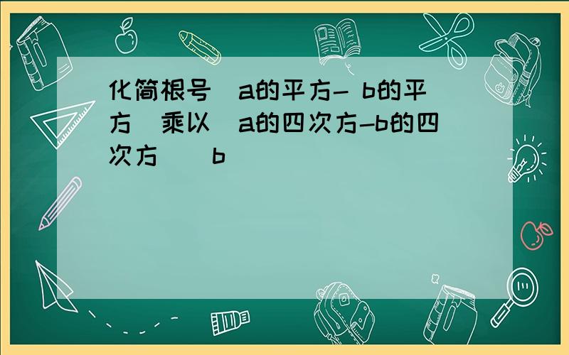 化简根号（a的平方- b的平方）乘以（a的四次方-b的四次方）（b