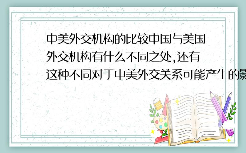 中美外交机构的比较中国与美国外交机构有什么不同之处,还有这种不同对于中美外交关系可能产生的影响.有没有再稍微详细一些的~而且还想知道一下对于外交机构的不同对于中美关系所产