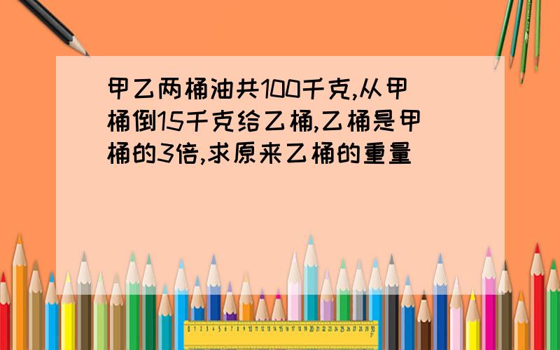 甲乙两桶油共100千克,从甲桶倒15千克给乙桶,乙桶是甲桶的3倍,求原来乙桶的重量