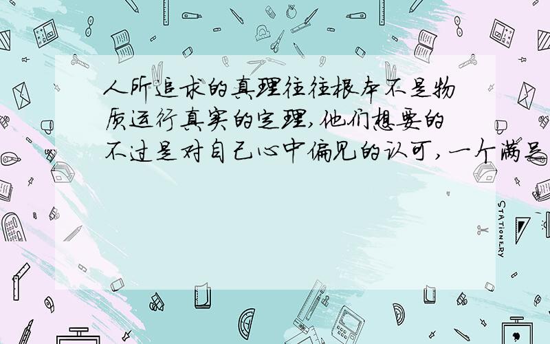 人所追求的真理往往根本不是物质运行真实的定理,他们想要的不过是对自己心中偏见的认可,一个满足自己虚荣心的回答.人是这个世界的瞎子,因为他们自己痛恨睁开眼睛!可笑的世界