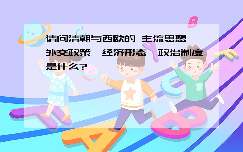 请问清朝与西欧的 主流思想、外交政策、经济形态、政治制度是什么?