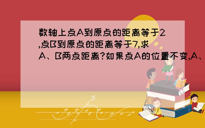 数轴上点A到原点的距离等于2,点B到原点的距离等于7,求A、B两点距离?如果点A的位置不变,A、B两点间的距离等于9,那么点B的位置在哪里?