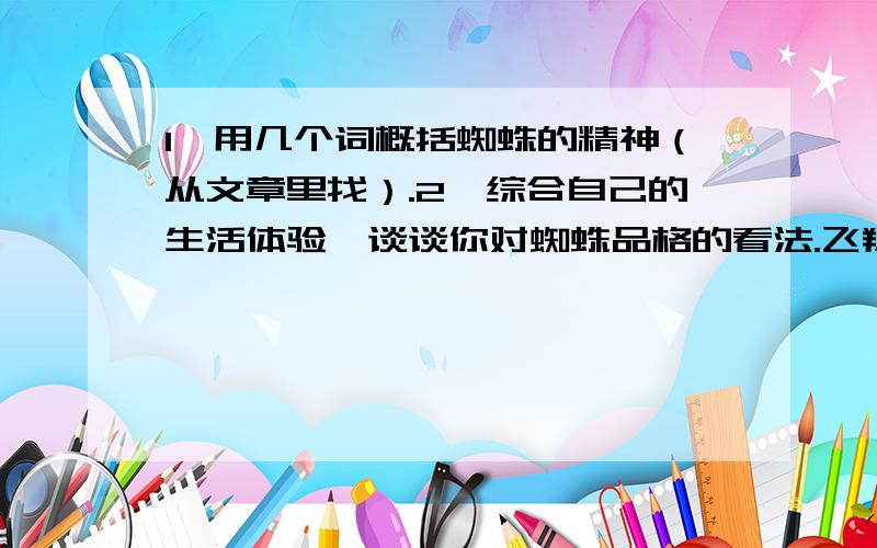 1、用几个词概括蜘蛛的精神（从文章里找）.2、综合自己的生活体验,谈谈你对蜘蛛品格的看法.飞翔的蜘蛛　　一天,我发现一只黑蜘蛛在后院的两檐之间结了一张很大的网.难道蜘蛛会飞?要