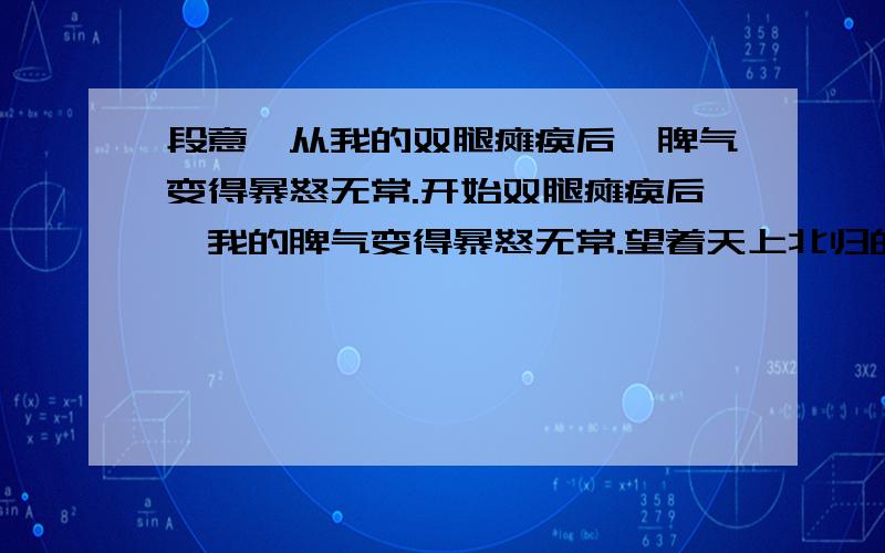 段意,从我的双腿瘫痪后,脾气变得暴怒无常.开始双腿瘫痪后,我的脾气变得暴怒无常.望着天上北归的雁阵,我会突然把面前的玻璃砸碎；听着收音机里甜美的歌声,我会猛地把手边的东西摔向四