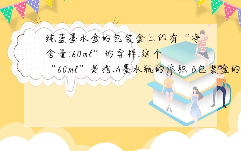 纯蓝墨水盒的包装盒上印有“净含量:60ml”的字样.这个“60ml”是指.A墨水瓶的体积 B包装盒的体积C瓶内所装墨水的体积