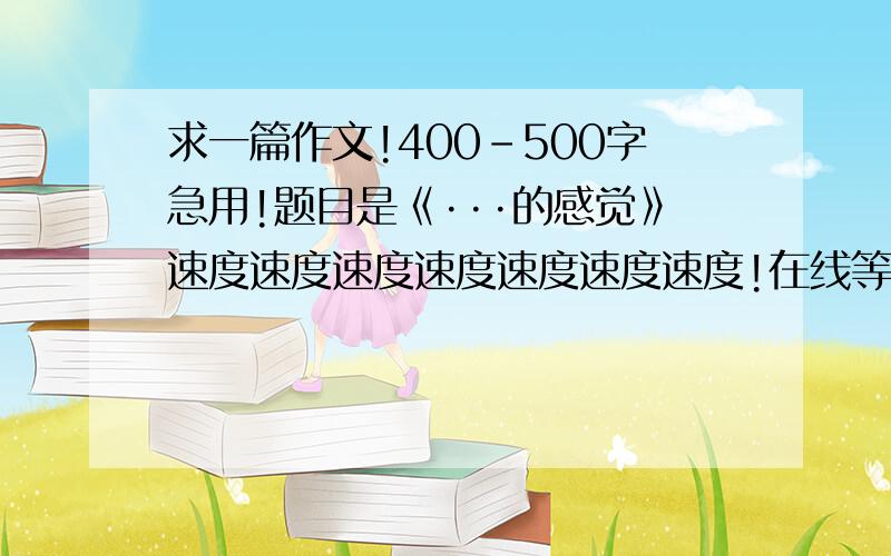 求一篇作文!400-500字急用!题目是《···的感觉》速度速度速度速度速度速度速度!在线等!好了加分!