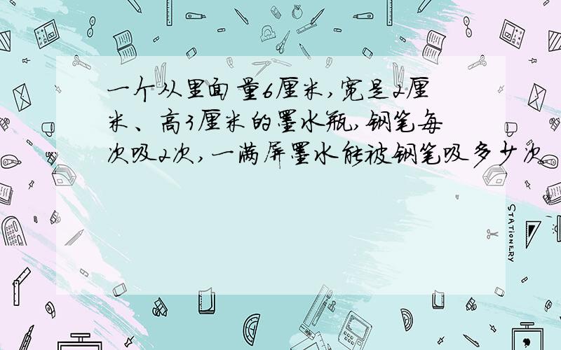 一个从里面量6厘米,宽是2厘米、高3厘米的墨水瓶,钢笔每次吸2次,一满屏墨水能被钢笔吸多少次